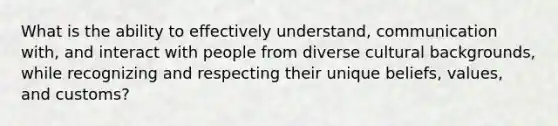 What is the ability to effectively understand, communication with, and interact with people from diverse cultural backgrounds, while recognizing and respecting their unique beliefs, values, and customs?