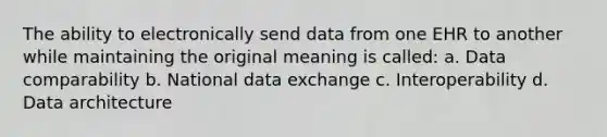 The ability to electronically send data from one EHR to another while maintaining the original meaning is called: a. Data comparability b. National data exchange c. Interoperability d. Data architecture