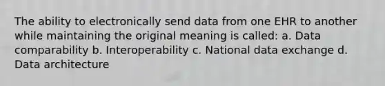 The ability to electronically send data from one EHR to another while maintaining the original meaning is called: a. Data comparability b. Interoperability c. National data exchange d. Data architecture