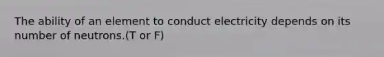 The ability of an element to conduct electricity depends on its number of neutrons.(T or F)