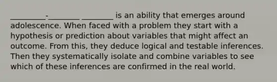 _________-________ ________ is an ability that emerges around adolescence. When faced with a problem they start with a hypothesis or prediction about variables that might affect an outcome. From this, they deduce logical and testable inferences. Then they systematically isolate and combine variables to see which of these inferences are confirmed in the real world.