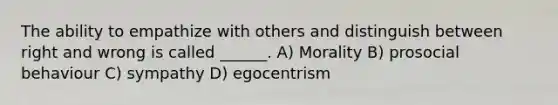 The ability to empathize with others and distinguish between right and wrong is called ______. A) Morality B) prosocial behaviour C) sympathy D) egocentrism