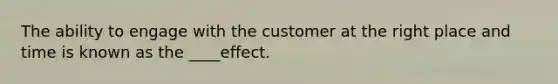 The ability to engage with the customer at the right place and time is known as the ____effect.