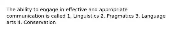 The ability to engage in effective and appropriate communication is called 1. Linguistics 2. Pragmatics 3. Language arts 4. Conservation