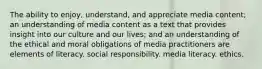 The ability to enjoy, understand, and appreciate media content; an understanding of media content as a text that provides insight into our culture and our lives; and an understanding of the ethical and moral obligations of media practitioners are elements of literacy. social responsibility. media literacy. ethics.