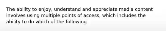 The ability to enjoy, understand and appreciate media content involves using multiple points of access, which includes the ability to do which of the following