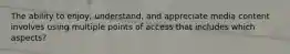 The ability to enjoy, understand, and appreciate media content involves using multiple points of access that includes which aspects?