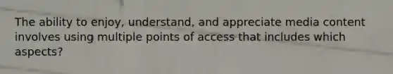 The ability to enjoy, understand, and appreciate media content involves using multiple points of access that includes which aspects?