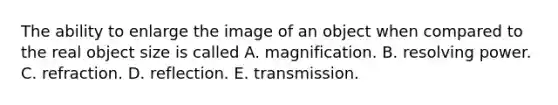 The ability to enlarge the image of an object when compared to the real object size is called A. magnification. B. resolving power. C. refraction. D. reflection. E. transmission.