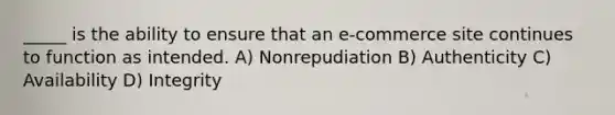 _____ is the ability to ensure that an e-commerce site continues to function as intended. A) Nonrepudiation B) Authenticity C) Availability D) Integrity