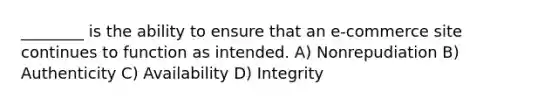 ________ is the ability to ensure that an e-commerce site continues to function as intended. A) Nonrepudiation B) Authenticity C) Availability D) Integrity