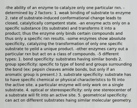 -the ability of an enzyme to catalyze only one particular rxn. -determined by 2 factors: 1. weak binding of substrate to enzyme 2. rate of substrate-induced conformational change leads to closed, catalytically competent state. -an enxyme acts only on a specific substance (its substrate) and transforms it into a product; thus the enzyme only binds certain compounds and thus only a specific rxn results. -some enzymes show absolute specificity, catalyzing the transformation of only one specific substrate to yeild a unique product. -other enzymes carry out a particular rxn but act on a class of compounds. -5 different types: 1. bond specificity: substrates having similar bonds 2. group specificity: specific to type of bond and groups surrounding the bond (ex: pepsin cleaves amide bonds, but only if an aromatic group is present.) 3. substrate specificity: substrate has to have specific chemical or physical characteristics to fit into the active site. a particular enzyme will only work on a single substrate. 4. optical or stereospecificity: only one stereocenter of a substrate will fit into an active site. 5. geometrical specificity: can act on different substrates haing similar molecular geometry.