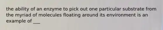 the ability of an enzyme to pick out one particular substrate from the myriad of molecules floating around its environment is an example of ___
