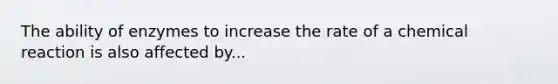 The ability of enzymes to increase the rate of a chemical reaction is also affected by...