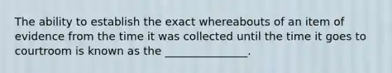 The ability to establish the exact whereabouts of an item of evidence from the time it was collected until the time it goes to courtroom is known as the _______________.