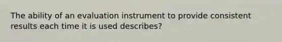 The ability of an evaluation instrument to provide consistent results each time it is used describes?