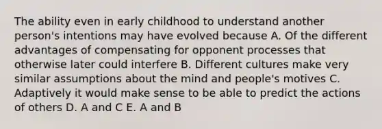 The ability even in early childhood to understand another person's intentions may have evolved because A. Of the different advantages of compensating for opponent processes that otherwise later could interfere B. Different cultures make very similar assumptions about the mind and people's motives C. Adaptively it would make sense to be able to predict the actions of others D. A and C E. A and B