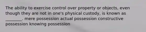 The ability to exercise control over property or objects, even though they are not in one's physical custody, is known as ________. mere possession actual possession constructive possession knowing possession