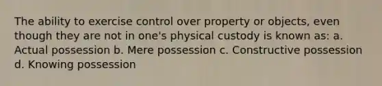 The ability to exercise control over property or objects, even though they are not in one's physical custody is known as: a. Actual possession b. Mere possession c. Constructive possession d. Knowing possession