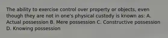 The ability to exercise control over property or objects, even though they are not in one's physical custody is known as: A. Actual possession B. Mere possession C. Constructive possession D. Knowing possession