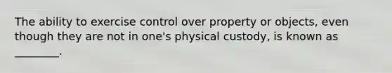 The ability to exercise control over property or​ objects, even though they are not in​ one's physical​ custody, is known as​ ________.