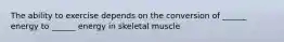 The ability to exercise depends on the conversion of ______ energy to ______ energy in skeletal muscle