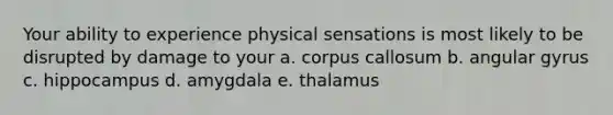 Your ability to experience physical sensations is most likely to be disrupted by damage to your a. corpus callosum b. angular gyrus c. hippocampus d. amygdala e. thalamus