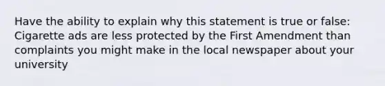 Have the ability to explain why this statement is true or false: Cigarette ads are less protected by the First Amendment than complaints you might make in the local newspaper about your university