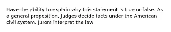 Have the ability to explain why this statement is true or false: As a general proposition, Judges decide facts under the American civil system. Jurors interpret the law