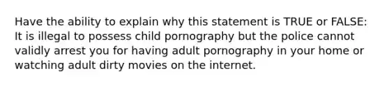 Have the ability to explain why this statement is TRUE or FALSE: It is illegal to possess child pornography but the police cannot validly arrest you for having adult pornography in your home or watching adult dirty movies on the internet.