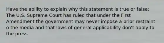 Have the ability to explain why this statement is true or false: The U.S. Supreme Court has ruled that under the First Amendment the government may never impose a prior restraint o the media and that laws of general applicability don't apply to the press