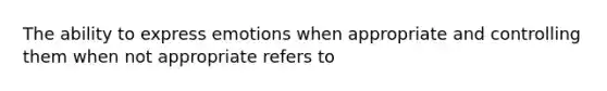 The ability to express emotions when appropriate and controlling them when not appropriate refers to