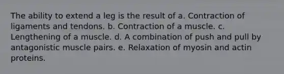 The ability to extend a leg is the result of a. Contraction of ligaments and tendons. b. Contraction of a muscle. c. Lengthening of a muscle. d. A combination of push and pull by antagonistic muscle pairs. e. Relaxation of myosin and actin proteins.