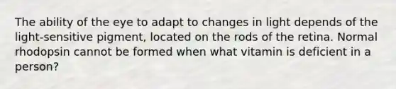 The ability of the eye to adapt to changes in light depends of the light-sensitive pigment, located on the rods of the retina. Normal rhodopsin cannot be formed when what vitamin is deficient in a person?