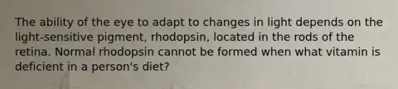 The ability of the eye to adapt to changes in light depends on the light-sensitive pigment, rhodopsin, located in the rods of the retina. Normal rhodopsin cannot be formed when what vitamin is deficient in a person's diet?