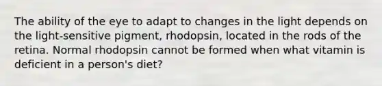 The ability of the eye to adapt to changes in the light depends on the light-sensitive pigment, rhodopsin, located in the rods of the retina. Normal rhodopsin cannot be formed when what vitamin is deficient in a person's diet?