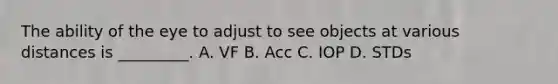 The ability of the eye to adjust to see objects at various distances is​ _________. A. VF B. Acc C. IOP D. STDs
