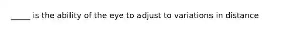 _____ is the ability of the eye to adjust to variations in distance
