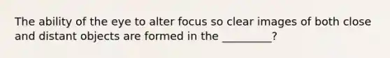 The ability of the eye to alter focus so clear images of both close and distant objects are formed in the _________?