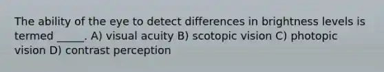 The ability of the eye to detect differences in brightness levels is termed _____. A) visual acuity B) scotopic vision C) photopic vision D) contrast perception