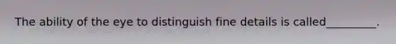 The ability of the eye to distinguish fine details is called_________.