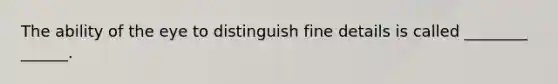 The ability of the eye to distinguish fine details is called ________ ______.