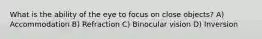 What is the ability of the eye to focus on close objects? A) Accommodation B) Refraction C) Binocular vision D) Inversion