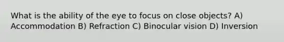 What is the ability of the eye to focus on close objects? A) Accommodation B) Refraction C) Binocular vision D) Inversion