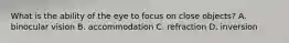 What is the ability of the eye to focus on close objects? A. binocular vision B. accommodation C. refraction D. inversion