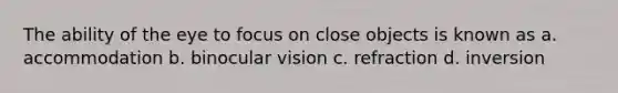 The ability of the eye to focus on close objects is known as a. accommodation b. binocular vision c. refraction d. inversion