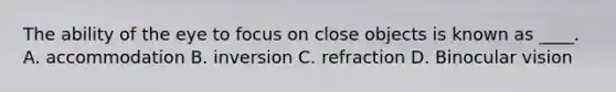 The ability of the eye to focus on close objects is known as ____. A. accommodation B. inversion C. refraction D. Binocular vision