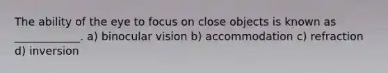 The ability of the eye to focus on close objects is known as ____________. a) binocular vision b) accommodation c) refraction d) inversion