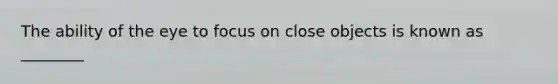 The ability of the eye to focus on close objects is known as ________