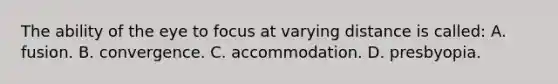 The ability of the eye to focus at varying distance is called: A. fusion. B. convergence. C. accommodation. D. presbyopia.
